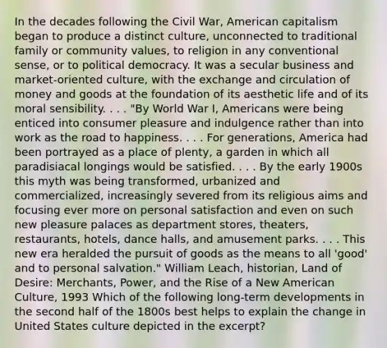 In the decades following the Civil War, American capitalism began to produce a distinct culture, unconnected to traditional family or community values, to religion in any conventional sense, or to political democracy. It was a secular business and market-oriented culture, with the exchange and circulation of money and goods at the foundation of its aesthetic life and of its moral sensibility. . . . "By World War I, Americans were being enticed into consumer pleasure and indulgence rather than into work as the road to happiness. . . . For generations, America had been portrayed as a place of plenty, a garden in which all paradisiacal longings would be satisfied. . . . By the early 1900s this myth was being transformed, urbanized and commercialized, increasingly severed from its religious aims and focusing ever more on personal satisfaction and even on such new pleasure palaces as department stores, theaters, restaurants, hotels, dance halls, and amusement parks. . . . This new era heralded the pursuit of goods as the means to all 'good' and to personal salvation." William Leach, historian, Land of Desire: Merchants, Power, and the Rise of a New American Culture, 1993 Which of the following long-term developments in the second half of the 1800s best helps to explain the change in United States culture depicted in the excerpt?