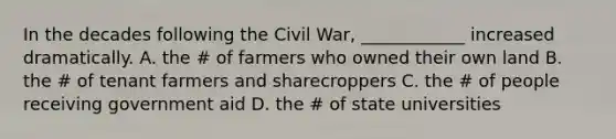 In the decades following the Civil War, ____________ increased dramatically. A. the # of farmers who owned their own land B. the # of tenant farmers and sharecroppers C. the # of people receiving government aid D. the # of state universities