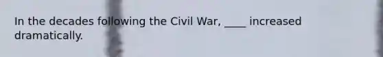 In the decades following the Civil War, ____ increased dramatically.