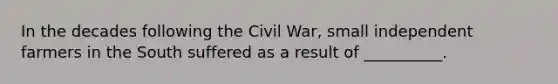 In the decades following the Civil War, small independent farmers in the South suffered as a result of __________.