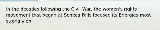 In the decades following the Civil War, the women's rights movement that began at Seneca Falls focused its Energies most strongly on