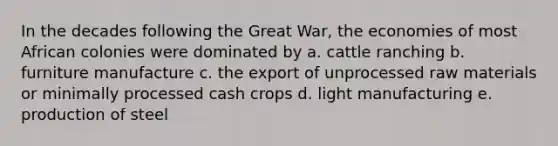 In the decades following the Great War, the economies of most African colonies were dominated by a. cattle ranching b. furniture manufacture c. the export of unprocessed raw materials or minimally processed cash crops d. light manufacturing e. production of steel