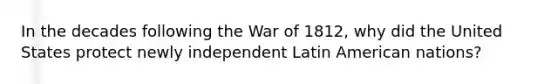 In the decades following the War of 1812, why did the United States protect newly independent Latin American nations?