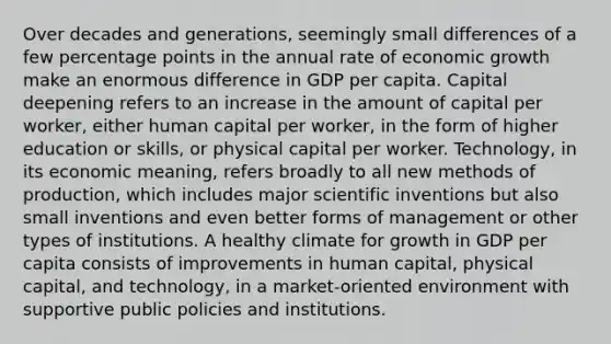 Over decades and generations, seemingly small differences of a few percentage points in the annual rate of economic growth make an enormous difference in GDP per capita. Capital deepening refers to an increase in the amount of capital per worker, either human capital per worker, in the form of higher education or skills, or physical capital per worker. Technology, in its economic meaning, refers broadly to all new methods of production, which includes major scientific inventions but also small inventions and even better forms of management or other types of institutions. A healthy climate for growth in GDP per capita consists of improvements in human capital, physical capital, and technology, in a market-oriented environment with supportive public policies and institutions.