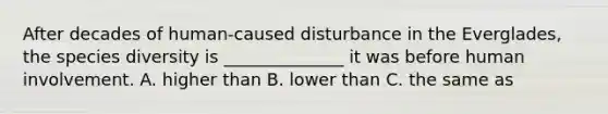 After decades of human-caused disturbance in the Everglades, the species diversity is ______________ it was before human involvement. A. higher than B. lower than C. the same as