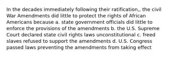 In the decades immediately following their ratification,, the civil War Amendments did little to protect the rights of African Americans because a. state government officials did little to enforce the provisions of the amendments b. the U.S. Supreme Court declared state civil rights laws unconstitutional c. freed slaves refused to support the amendments d. U.S. Congress passed laws preventing the amendments from taking effect