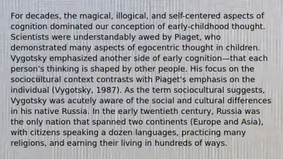 For decades, the magical, illogical, and self-centered aspects of cognition dominated our conception of early-childhood thought. Scientists were understandably awed by Piaget, who demonstrated many aspects of egocentric thought in children. Vygotsky emphasized another side of early cognition—that each person's thinking is shaped by other people. His focus on the sociocultural context contrasts with Piaget's emphasis on the individual (Vygotsky, 1987). As the term sociocultural suggests, Vygotsky was acutely aware of the social and cultural differences in his native Russia. In the early twentieth century, Russia was the only nation that spanned two continents (Europe and Asia), with citizens speaking a dozen languages, practicing many religions, and earning their living in hundreds of ways.