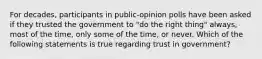 For decades, participants in public-opinion polls have been asked if they trusted the government to "do the right thing" always, most of the time, only some of the time, or never. Which of the following statements is true regarding trust in government?