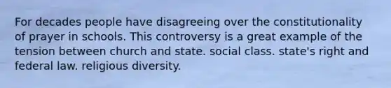 For decades people have disagreeing over the constitutionality of prayer in schools. This controversy is a great example of the tension between church and state. social class. state's right and federal law. religious diversity.