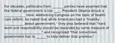 For decades, politicians from _______ parties have asserted that the federal government is too ____. President Obama struck a _____________ tone. Addressing Congress on the topic of health care reform, he noted that while Americans had a "healthy ____________ about government," they also believed that "hard work and responsibility should be rewarded by some measure of _______________________" and recognized "that sometimes government has to ______ to help deliver that promise."