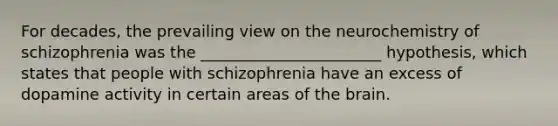 For decades, the prevailing view on the neurochemistry of schizophrenia was the _______________________ hypothesis, which states that people with schizophrenia have an excess of dopamine activity in certain areas of the brain.