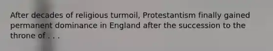 After decades of religious turmoil, Protestantism finally gained permanent dominance in England after the succession to the throne of . . .