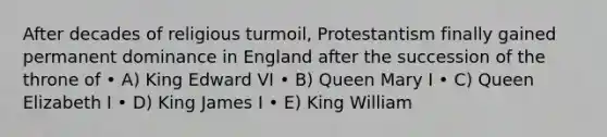 After decades of religious turmoil, Protestantism finally gained permanent dominance in England after the succession of the throne of • A) King Edward VI • B) Queen Mary I • C) Queen Elizabeth I • D) King James I • E) King William