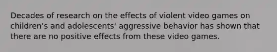 Decades of research on the effects of violent video games on children's and adolescents' aggressive behavior has shown that there are no positive effects from these video games.