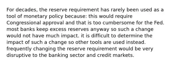 For decades, the reserve requirement has rarely been used as a tool of monetary policy because: this would require Congressional approval and that is too cumbersome for the Fed. most banks keep excess reserves anyway so such a change would not have much impact. it is difficult to determine the impact of such a change so other tools are used instead. frequently changing the reserve requirement would be very disruptive to the banking sector and credit markets.