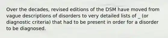 Over the decades, revised editions of the DSM have moved from vague descriptions of disorders to very detailed lists of _ (or diagnostic criteria) that had to be present in order for a disorder to be diagnosed.