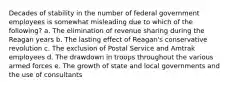 Decades of stability in the number of federal government employees is somewhat misleading due to which of the following? a. The elimination of revenue sharing during the Reagan years b. The lasting effect of Reagan's conservative revolution c. The exclusion of Postal Service and Amtrak employees d. The drawdown in troops throughout the various armed forces e. The growth of state and local governments and the use of consultants