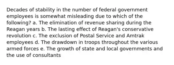 Decades of stability in the number of federal government employees is somewhat misleading due to which of the following? a. The elimination of revenue sharing during the Reagan years b. The lasting effect of Reagan's conservative revolution c. The exclusion of Postal Service and Amtrak employees d. The drawdown in troops throughout the various armed forces e. The growth of state and local governments and the use of consultants