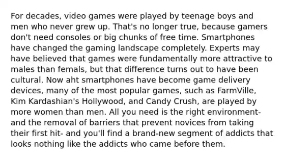 For decades, video games were played by teenage boys and men who never grew up. That's no longer true, because gamers don't need consoles or big chunks of free time. Smartphones have changed the gaming landscape completely. Experts may have believed that games were fundamentally more attractive to males than femals, but that difference turns out to have been cultural. Now aht smartphones have become game delivery devices, many of the most popular games, such as FarmVille, Kim Kardashian's Hollywood, and Candy Crush, are played by more women than men. All you need is the right environment- and the removal of barriers that prevent novices from taking their first hit- and you'll find a brand-new segment of addicts that looks nothing like the addicts who came before them.