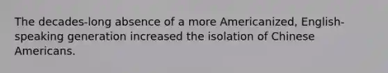 The decades-long absence of a more Americanized, English-speaking generation increased the isolation of Chinese Americans.
