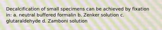 Decalcification of small specimens can be achieved by fixation in: a. neutral buffered formalin b. Zenker solution c. glutaraldehyde d. Zamboni solution