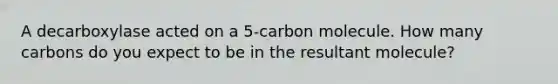 A decarboxylase acted on a 5-carbon molecule. How many carbons do you expect to be in the resultant molecule?