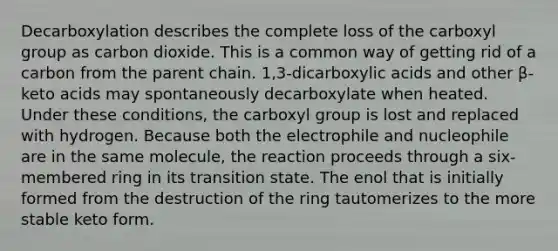 Decarboxylation describes the complete loss of the carboxyl group as carbon dioxide. This is a common way of getting rid of a carbon from the parent chain. 1,3-dicarboxylic acids and other β-keto acids may spontaneously decarboxylate when heated. Under these conditions, the carboxyl group is lost and replaced with hydrogen. Because both the electrophile and nucleophile are in the same molecule, the reaction proceeds through a six-membered ring in its transition state. The enol that is initially formed from the destruction of the ring tautomerizes to the more stable keto form.