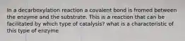 In a decarboxylation reaction a covalent bond is fromed between the enzyme and the substrate. This is a reaction that can be facilitated by which type of catalysis? what is a characteristic of this type of enzyme