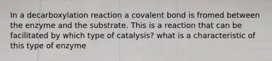 In a decarboxylation reaction a covalent bond is fromed between the enzyme and the substrate. This is a reaction that can be facilitated by which type of catalysis? what is a characteristic of this type of enzyme