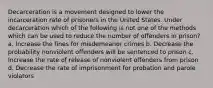 Decarceration is a movement designed to lower the incarceration rate of prisoners in the United States. Under decarceration which of the following is not one of the methods which can be used to reduce the number of offenders in prison? a. Increase the fines for misdemeanor crimes b. Decrease the probability nonviolent offenders will be sentenced to prison c. Increase the rate of release of nonviolent offenders from prison d. Decrease the rate of imprisonment for probation and parole violators