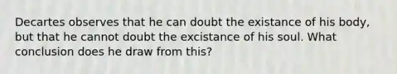 Decartes observes that he can doubt the existance of his body, but that he cannot doubt the excistance of his soul. What conclusion does he draw from this?