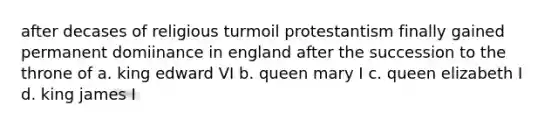 after decases of religious turmoil protestantism finally gained permanent domiinance in england after the succession to the throne of a. king edward VI b. queen mary I c. queen elizabeth I d. king james I