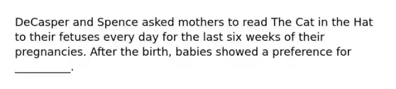 DeCasper and Spence asked mothers to read The Cat in the Hat to their fetuses every day for the last six weeks of their pregnancies. After the birth, babies showed a preference for __________.