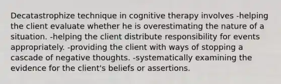 Decatastrophize technique in cognitive therapy involves -helping the client evaluate whether he is overestimating the nature of a situation. -helping the client distribute responsibility for events appropriately. -providing the client with ways of stopping a cascade of negative thoughts. -systematically examining the evidence for the client's beliefs or assertions.