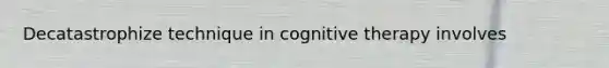 Decatastrophize technique in cognitive therapy involves