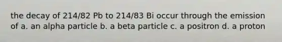 the decay of 214/82 Pb to 214/83 Bi occur through the emission of a. an alpha particle b. a beta particle c. a positron d. a proton