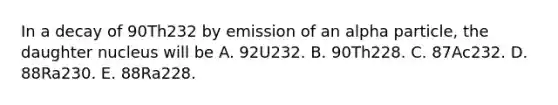 In a decay of 90Th232 by emission of an alpha particle, the daughter nucleus will be A. 92U232. B. 90Th228. C. 87Ac232. D. 88Ra230. E. 88Ra228.