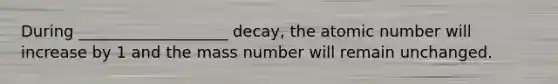 During ___________________ decay, the atomic number will increase by 1 and the mass number will remain unchanged.