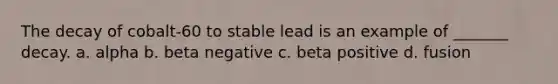 The decay of cobalt-60 to stable lead is an example of _______ decay. a. alpha b. beta negative c. beta positive d. fusion