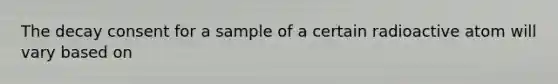 The decay consent for a sample of a certain radioactive atom will vary based on