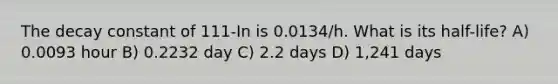 The decay constant of 111-In is 0.0134/h. What is its half-life? A) 0.0093 hour B) 0.2232 day C) 2.2 days D) 1,241 days