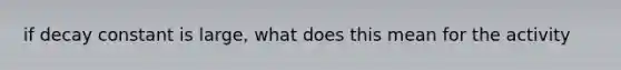 if decay constant is large, what does this mean for the activity