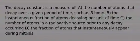 The decay constant is a measure of: A) the number of atoms that decay over a given period of time, such as 5 hours B) the instantaneous fraction of atoms decaying per unit of time C) the number of atoms in a radioactive source prior to any decay occurring D) the fraction of atoms that instantaneously appear during mitosis