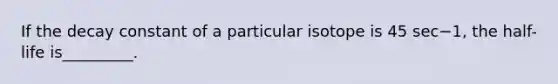 If the decay constant of a particular isotope is 45 sec−1, the half-life is_________.