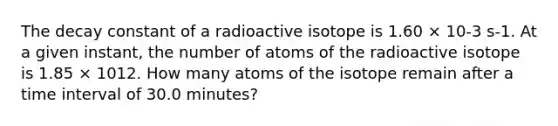 The decay constant of a radioactive isotope is 1.60 × 10-3 s-1. At a given instant, the number of atoms of the radioactive isotope is 1.85 × 1012. How many atoms of the isotope remain after a time interval of 30.0 minutes?