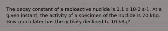 The decay constant of a radioactive nuclide is 3.1 x 10-3 s-1. At a given instant, the activity of a specimen of the nuclide is 70 kBq. How much later has the activity declined to 10 kBq?