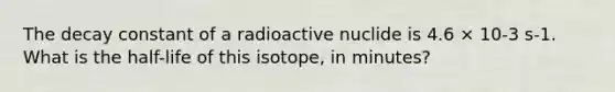 The decay constant of a radioactive nuclide is 4.6 × 10-3 s-1. What is the half-life of this isotope, in minutes?