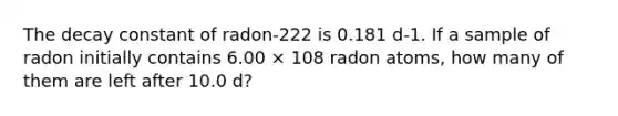 The decay constant of radon-222 is 0.181 d-1. If a sample of radon initially contains 6.00 × 108 radon atoms, how many of them are left after 10.0 d?