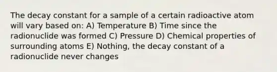 The decay constant for a sample of a certain radioactive atom will vary based on: A) Temperature B) Time since the radionuclide was formed C) Pressure D) Chemical properties of surrounding atoms E) Nothing, the decay constant of a radionuclide never changes