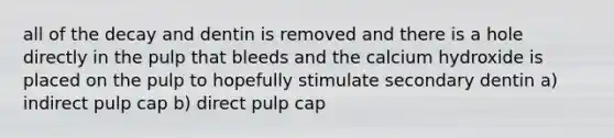 all of the decay and dentin is removed and there is a hole directly in the pulp that bleeds and the calcium hydroxide is placed on the pulp to hopefully stimulate secondary dentin a) indirect pulp cap b) direct pulp cap